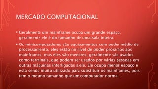 MERCADO COMPUTACIONAL
• Geralmente um mainframe ocupa um grande espaço,
geralmente ele é do tamanho de uma sala inteira.
• Os minicomputadores são equipamentos com poder médio de
processamento, eles estão no nível de poder próximos aos
mainframes, mas eles são menores, geralmente são usados
como terminais, que podem ser usados por várias pessoas em
outras máquinas interligadas a ele. Ele ocupa menos espaço e
está sendo muito utilizado para substituir os mainframes, pois
tem o mesmo tamanho que um computador normal.
 
