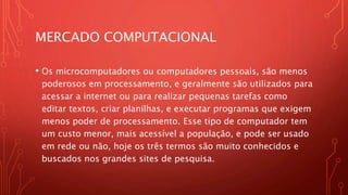 MERCADO COMPUTACIONAL
• Os microcomputadores ou computadores pessoais, são menos
poderosos em processamento, e geralmente são utilizados para
acessar a internet ou para realizar pequenas tarefas como
editar textos, criar planilhas, e executar programas que exigem
menos poder de processamento. Esse tipo de computador tem
um custo menor, mais acessível a população, e pode ser usado
em rede ou não, hoje os três termos são muito conhecidos e
buscados nos grandes sites de pesquisa.
 