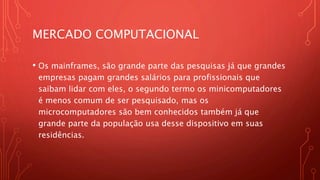 MERCADO COMPUTACIONAL
• Os mainframes, são grande parte das pesquisas já que grandes
empresas pagam grandes salários para profissionais que
saibam lidar com eles, o segundo termo os minicomputadores
é menos comum de ser pesquisado, mas os
microcomputadores são bem conhecidos também já que
grande parte da população usa desse dispositivo em suas
residências.
 