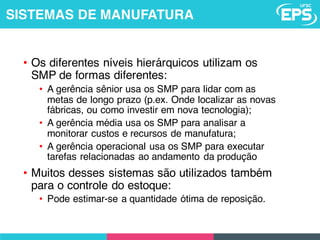 • Os diferentes níveis hierárquicos utilizam os
SMP de formas diferentes:
• A gerência sênior usa os SMP para lidar com as
metas de longo prazo (p.ex. Onde localizar as novas
fábricas, ou como investir em nova tecnologia);
• A gerência média usa os SMP para analisar a
monitorar custos e recursos de manufatura;
• A gerência operacional usa os SMP para executar
tarefas relacionadas ao andamento da produção
• Muitos desses sistemas são utilizados também
para o controle do estoque:
• Pode estimar-se a quantidade ótima de reposição.
SISTEMAS DE MANUFATURA
 