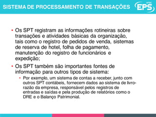 • Os SPT registram as informações rotineiras sobre
transações e atividades básicas da organização,
tais como o registro de pedidos de venda, sistemas
de reserva de hotel, folha de pagamento,
manutenção do registro de funcionários e
expedição;
• Os SPT também são importantes fontes de
informação para outros tipos de sistema:
• Por exemplo, um sistema de contas a receber, junto com
outros SPT contábeis, fornecem dados ao sistema de livro-
razão da empresa, responsável pelos registros de
entradas e saídas e pela produção de relatórios como o
DRE e o Balanço Patrimonial.
SISTEMA DE PROCESSAMENTO DE TRANSAÇÕES
 