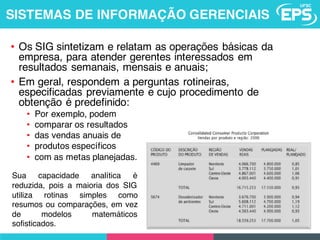 • Os SIG sintetizam e relatam as operações básicas da
empresa, para atender gerentes interessados em
resultados semanais, mensais e anuais;
• Em geral, respondem a perguntas rotineiras,
especificadas previamente e cujo procedimento de
obtenção é predefinido:
• Por exemplo, podem
• comparar os resultados
• das vendas anuais de
• produtos específicos
• com as metas planejadas.
Sua capacidade analítica é
reduzida, pois a maioria dos SIG
utiliza rotinas simples como
resumos ou comparações, em vez
de modelos matemáticos
sofisticados.
SISTEMAS DE INFORMAÇÃO GERENCIAIS
 