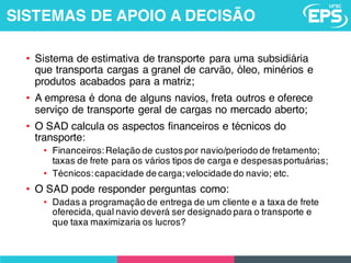 • Sistema de estimativa de transporte para uma subsidiária
que transporta cargas a granel de carvão, óleo, minérios e
produtos acabados para a matriz;
• A empresa é dona de alguns navios, freta outros e oferece
serviço de transporte geral de cargas no mercado aberto;
• O SAD calcula os aspectos financeiros e técnicos do
transporte:
• Financeiros:Relação de custos por navio/período de fretamento;
taxas de frete para os vários tipos de carga e despesasportuárias;
• Técnicos:capacidade de carga;velocidade do navio; etc.
• O SAD pode responder perguntas como:
• Dadas a programação de entrega de um cliente e a taxa de frete
oferecida, qual navio deverá ser designado para o transporte e
que taxa maximizaria os lucros?
SISTEMAS DE APOIO A DECISÃO
 