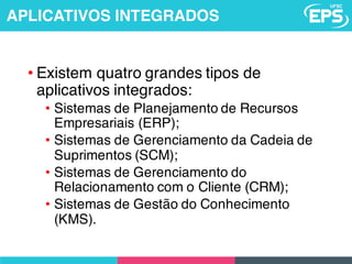 • Existem quatro grandes tipos de
aplicativos integrados:
• Sistemas de Planejamento de Recursos
Empresariais (ERP);
• Sistemas de Gerenciamento da Cadeia de
Suprimentos (SCM);
• Sistemas de Gerenciamento do
Relacionamento com o Cliente (CRM);
• Sistemas de Gestão do Conhecimento
(KMS).
APLICATIVOS INTEGRADOS
 