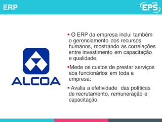 § O ERP da empresa inclui também
o gerenciamento dos recursos
humanos, mostrando as correlações
entre investimento em capacitação
e qualidade;
§Mede os custos de prestar serviços
aos funcionários em toda a
empresa;
§ Avalia a efetividade das políticas
de recrutamento, remuneração e
capacitação.
ERP
 