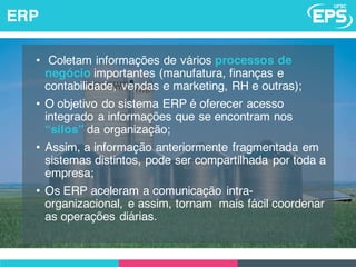 • Coletam informações de vários processos de
negócio importantes (manufatura, finanças e
contabilidade, vendas e marketing, RH e outras);
• O objetivo do sistema ERP é oferecer acesso
integrado a informações que se encontram nos
“silos” da organização;
• Assim, a informação anteriormente fragmentada em
sistemas distintos, pode ser compartilhada por toda a
empresa;
• Os ERP aceleram a comunicação intra-
organizacional, e assim, tornam mais fácil coordenar
as operações diárias.
ERP
 
