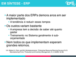 V.A. Mabert, A. Soni, and M.A.Venkataramanan, “Enterprise Resource Planning Survey of U.S.
Manufacturing Firms,” Production and Inventory Management, 41, 2 (2000): 52-58.
§ A maior parte dos ERPs demora anos em ser
implementado
§ A tendência é reduzir esses tempos
§ Os custos variam bastante
§ A empresa tem a decisão de saber até quanto
gastar
§ Treinamento no Sistema geralmente é sub-
orçamentado
§ Nem todos os que implementam esperam
grandes retornos.
EM SÍNTESE - ERP
 