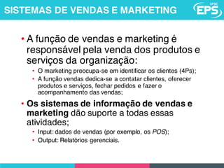 • A função de vendas e marketing é
responsável pela venda dos produtos e
serviços da organização:
• O marketing preocupa-se em identificar os clientes (4Ps);
• A função vendas dedica-se a contatar clientes, oferecer
produtos e serviços, fechar pedidos e fazer o
acompanhamento das vendas;
• Os sistemas de informação de vendas e
marketing dão suporte a todas essas
atividades;
• Input: dados de vendas (por exemplo, os POS);
• Output: Relatórios gerenciais.
SISTEMAS DE VENDAS E MARKETING
 