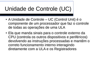 Unidade de Controle (UC)
● A Unidade de Controle – UC (Control Unit) é o
componente de um processador que faz o controle
de todas as operações de uma ULA
● Ela que manda sinais para o controle externo da
CPU (controla os outros dispositivos e periféricos)
devolvendo as instruções processadas e mantêm o
correto funcionamento interno interagindo
diretamente com a ULA e os Registradores
 