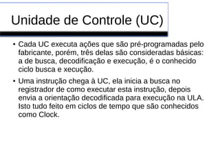 Unidade de Controle (UC)
● Cada UC executa ações que são pré-programadas pelo
fabricante, porém, três delas são consideradas básicas:
a de busca, decodificação e execução, é o conhecido
ciclo busca e xecução.
● Uma instrução chega à UC, ela inicia a busca no
registrador de como executar esta instrução, depois
envia a orientação decodificada para execução na ULA.
Isto tudo feito em ciclos de tempo que são conhecidos
como Clock.
 