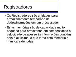Registradores
● Os Registradores são unidades para
armazenamento temporário de
dados/instruções em um processador
● Estas memórias são de capacidade muito
pequena para armazenar, em compensação a
velocidade de acesso às informações contidas
nela é altíssima, o que torna esta memória a
mais cara de todas
 