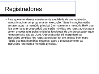 Registradores
● Para que entendamos corretamente a utilidade de um registrador,
vamos imaginar um programa em execução. “Suas instruções estão
armazenadas na memória principal (normalmente a memória RAM que
fica externa ao processador) que serão movidas aos registradores para
serem processadas pelas unidades funcionais de um processador (que
no nosso caso são as ULA). O processador só interpretam as
instruções contidas nos registradores por ter um acesso bem mais
rápido que nas memórias externas, após o processamento, as
instruções retornam à memória principal.”
 
