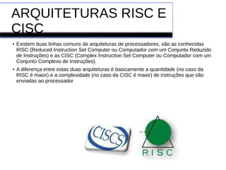 ARQUITETURAS RISC E
CISC
● Existem duas linhas comuns de arquiteturas de processadores, são as conhecidas
RISC (Reduced Instruction Set Computer ou Computador com um Conjunto Reduzido
de Instruções) e as CISC (Complex Instruction Set Computer ou Computador com um
Conjunto Complexo de Instruções).
● A diferença entre estas duas arquiteturas é basicamente a quantidade (no caso da
RISC é maior) e a complexidade (no caso da CISC é maior) de instruções que são
enviadas ao processador
 