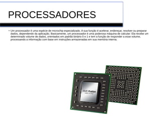 PROCESSADORES
●
Um processador é uma espécie de microchip especializado. A sua função é acelerar, endereçar, resolver ou preparar
dados, dependendo da aplicação. Basicamente, um processador é uma poderosa máquina de calcular: Ela recebe um
determinado volume de dados, orientados em padrão binário 0 e 1 e tem a função de responder a esse volume,
processando a informação com base em instruções armazenadas em sua memória interna.
 