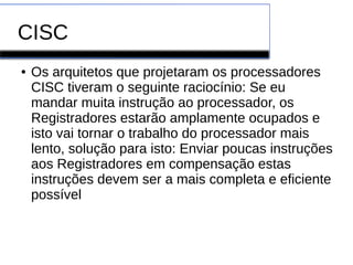 CISC
● Os arquitetos que projetaram os processadores
CISC tiveram o seguinte raciocínio: Se eu
mandar muita instrução ao processador, os
Registradores estarão amplamente ocupados e
isto vai tornar o trabalho do processador mais
lento, solução para isto: Enviar poucas instruções
aos Registradores em compensação estas
instruções devem ser a mais completa e eficiente
possível
 