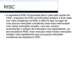 RISC
● A arquitetura RISC foi pensada para ir pelo lado oposto da
CISC, enquanto na CISC as instruções tendiam a ficar cada
vez mais complexas na RISC a ideia foi que no lugar de
criar poucas instruções complexas seria mais interessante
criar várias instruções simples, com isto, mesmo
aumentando o número de instruções nos registradores, os
processadores RISC iriam executar estas muitas instruções
simples mais rapidamente que as poucas instruções
complexas da arquitetura CISC.
 