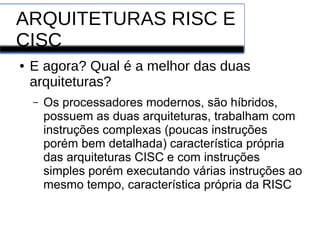 ARQUITETURAS RISC E
CISC
● E agora? Qual é a melhor das duas
arquiteturas?
– Os processadores modernos, são híbridos,
possuem as duas arquiteturas, trabalham com
instruções complexas (poucas instruções
porém bem detalhada) característica própria
das arquiteturas CISC e com instruções
simples porém executando várias instruções ao
mesmo tempo, característica própria da RISC
 