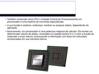 PROCESSADORES
●
Também conhecido como CPU ( Unidade Central de Processamento) um
processador é uma espécie de microchip especializado.
●
A sua função é acelerar, endereçar, resolver ou preparar dados, dependendo da
aplicação.
●
Basicamente, um processador é uma poderosa máquina de calcular: Ela recebe um
determinado volume de dados, orientados em padrão binário 0 e 1 e tem a função de
responder a esse volume, processando a informação com base em instruções
armazenadas em sua memória interna.
 