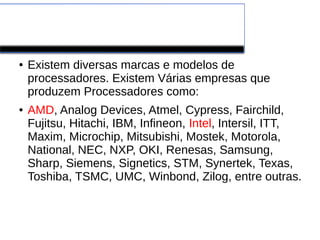 PROCESSADORES
● Existem diversas marcas e modelos de
processadores. Existem Várias empresas que
produzem Processadores como:
● AMD, Analog Devices, Atmel, Cypress, Fairchild,
Fujitsu, Hitachi, IBM, Infineon, Intel, Intersil, ITT,
Maxim, Microchip, Mitsubishi, Mostek, Motorola,
National, NEC, NXP, OKI, Renesas, Samsung,
Sharp, Siemens, Signetics, STM, Synertek, Texas,
Toshiba, TSMC, UMC, Winbond, Zilog, entre outras.
 