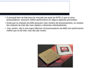 Processador AMD
●
O principal fator de liderança de mercado por parte da INTEL é que os seus
processadores possuem melhor performance em alguns aspectos primordiais.
●
Ainda que os chipsets da AMD possuam mais núcleos de processamento, os núcleos
dos chipsets da Intel são mais rápidos e eficientes individualmente.
●
Isso, porém, não é uma regra inflexível: há processadores da AMD com performance
melhor que os da Intel, mas não são muitos.
 