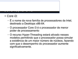 Processadores INTEL
core i3, i5 e i6
● Core i3:
– É o nome da nova família de processadores da Intel,
destinado a Desktops x86-64.
– O processador Core i3 é o processador de menor
poder de processamento
– O recurso Hyper-Threading estará ativado nesses
modelos permitindo que o processador possa simular
a existência de um maior número de núcleos, fazendo
com que o desempenho do processador aumente
significativamente.
 