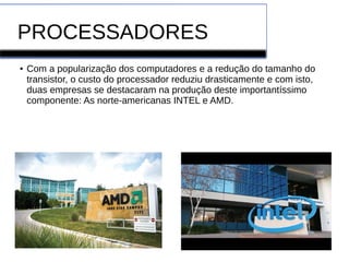 PROCESSADORES
● Com a popularização dos computadores e a redução do tamanho do
transistor, o custo do processador reduziu drasticamente e com isto,
duas empresas se destacaram na produção deste importantíssimo
componente: As norte-americanas INTEL e AMD.
 