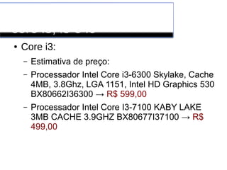 Processadores INTEL
core i3, i5 e i6
● Core i3:
– Estimativa de preço:
– Processador Intel Core i3-6300 Skylake, Cache
4MB, 3.8Ghz, LGA 1151, Intel HD Graphics 530
BX80662I36300 → R$ 599,00
– Processador Intel Core I3-7100 KABY LAKE
3MB CACHE 3.9GHZ BX80677I37100 → R$
499,00
 