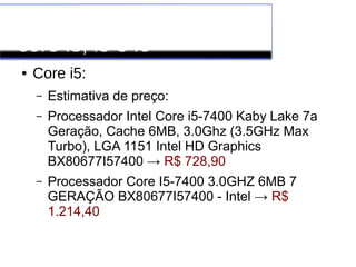 Processadores INTEL
core i3, i5 e i6
● Core i5:
– Estimativa de preço:
– Processador Intel Core i5-7400 Kaby Lake 7a
Geração, Cache 6MB, 3.0Ghz (3.5GHz Max
Turbo), LGA 1151 Intel HD Graphics
BX80677I57400 → R$ 728,90
– Processador Core I5-7400 3.0GHZ 6MB 7
GERAÇÃO BX80677I57400 - Intel → R$
1.214,40
 