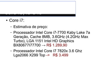 Processadores INTEL
core i3, i5 e i6
● Core i7:
– Estimativa de preço:
– Processador Intel Core i7-7700 Kaby Lake 7a
Geração, Cache 8MB, 3.6GHz (4.2GHz Max
Turbo), LGA 1151 Intel HD Graphics
BX80677I77700 → R$ 1.289,90
– Processador Intel Core I7 7820x 3.6 Ghz
Lga2066 X299 Top -> R$ 3.499
 