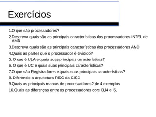 Exercícios
1.O que são processadores?
2.Descreva quais são as principais características dos processadores INTEL de
AMD
3.Descreva quais são as principais características dos processadores AMD
4.Quais as partes que o processador é dividido?
5. O que é ULA e quais suas principais características?
6. O que é UC e quais suas principais características?
7.O que são Registradores e quais suas principais características?
8. Diferencie a arquitetura RISC da CISC
9.Quais as principais marcas de processadores? de 4 exemplos
10..Quais as diferenças entre os processadores core i3,i4 e i5.
 
