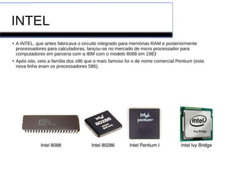 INTEL
● A INTEL, que antes fabricava o circuito integrado para memórias RAM e posteriormente
processadores para calculadoras, lançou-se no mercado de micro processador para
computadores em parceria com a IBM com o modelo 8088 em 1983
● Após isto, veio a família dos x86 que o mais famoso foi o de nome comercial Pentium (esta
nova linha eram os processadores 586).
 