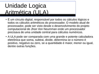 Unidade Logica
Aritmética (ULA)
●
É um circuito digital, responsável por todos os cálculos lógicos e
todos os cálculos aritméticos do processador. O modelo atual de
processador, pode ser visto desde o desenvolvimento do projeto
computacional de Jhon Von Neumman onde um processador
precisava de uma unidade central para cálculos numéricos.
●
A ULA pode ser comparada com uma grande e potente calculadora
eletrônica que soma, subtrai, divide, determina se o número é
positivo, negativo ou zero, se a quantidade é maior, menor ou igual,
dentre outras funções.
 