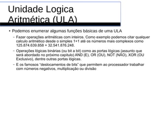 Unidade Logica
Aritmética (ULA)
● Podemos enumerar algumas funções básicas de uma ULA
– Fazer operações aritméticas com inteiros. Como exemplo podemos citar qualquer
calculo aritmético desde o simples 1+1 até os números mais complexos como
125.874.639.858 + 32.541.876.248.
– Operações lógicas binárias (ou bit a bit) como as portas lógicas (assunto que
será abordado no próximo capitulo) AND (E), OR (OU), NOT (NÃO), XOR (OU
Exclusivo), dentre outras portas lógicas.
– E os famosos “deslocamentos de bits” que permitem ao processador trabalhar
com números negativos, multiplicação ou divisão
 