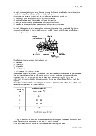 AULA 06
Página 2 de 6
5. (Uerj) A neurocisticercose, uma doença cerebral fácil de ser erradicada, mas praticamente
incurável em sua fase crônica, está crescendo no Brasil.
O parasita que provoca a neurocisticercose infesta o organismo através da:
a) penetração ativa da cercária na pele exposta aos focos
b) ingestão de ovos vivos de tênia encontrados em verduras
c) infecção de microfilárias provenientes da picada do mosquito
d) invasão de larvas rabditoides presentes em alimentos contaminados
6. (Uerj) O esquema a seguir exemplifica o tipo de sistema nervoso constituído de cérebro
composto de gânglios na extremidade anterior, cordão nervoso ventral duplo de gânglios e
nervos segmentares.
Este tipo de sistema nervoso é encontrado em:
a) anelídeos
b) turbelários
c) vertebrados
d) equinodermos
TEXTO PARA A PRÓXIMA QUESTÃO:
A salinidade da água é um fator fundamental para a sobrevivência dos peixes. A maioria deles
vive em condições restritas de salinidade, embora existam espécies como o salmão, que
consegue viver em ambientes que vão da água doce à água do mar. Há peixes que
sobrevivem em concentrações salinas adversas, desde que estas não se afastem muito das
originais.
Considere um rio que tenha passado por um processo de salinização. Observe na tabela suas
faixas de concentração de cloreto de sódio.
Trecho do
rio
Concentração de
 1
NaC mol L
l
W < 0,01
X 0,1 − 0,2
Y 0,4 − 0,5
Z 0,6*
*isotônica à água do mar
7. (Uerj) Considere um peixe em estresse osmótico que consegue sobreviver eliminando mais
urina e reabsorvendo mais sais do que em seu habitat original.
Esse peixe é encontrado no trecho do rio identificado pela seguinte letra:
 