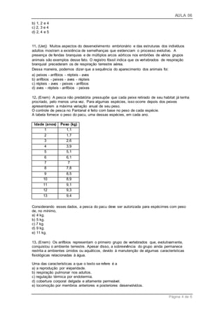 AULA 06
Página 4 de 6
b) 1, 2 e 4
c) 2, 3 e 4
d) 2, 4 e 5
11. (Uerj) Muitos aspectos do desenvolvimento embrionário e das estruturas dos indivíduos
adultos mostram a existência de semelhanças que evidenciam o processo evolutivo. A
presença de fendas branquias e de múltiplos arcos aórticos nos embriões de vários grupos
animais são exemplos desse fato. O registro fóssil indica que os vertebrados de respiração
branquial precederam os de respiração terrestre aérea.
Dessa maneira, podemos dizer que a sequência do aparecimento dos animais foi:
a) peixes - anfíbios - répteis - aves
b) anfíbios - peixes - aves - répteis
c) répteis - aves - peixes - anfíbios
d) aves - répteis - anfíbios - peixes
12. (Enem) A pesca não predatória pressupõe que cada peixe retirado de seu habitat já tenha
procriado, pelo menos uma vez. Para algumas espécies, isso ocorre depois dos peixes
apresentarem a máxima variação anual de seu peso.
O controle de pesca no Pantanal é feito com base no peso de cada espécie.
A tabela fornece o peso do pacu, uma dessas espécies, em cada ano.
Idade (anos) Peso (kg)
1 1,1
2 1,7
3 2,6
4 3,9
5 5,1
6 6,1
7 7
8 7,8
9 8,5
10 8,9
11 9,1
12 9,3
13 9,4
Considerando esses dados, a pesca do pacu deve ser autorizada para espécimes com peso
de, no mínimo,
a) 4 kg.
b) 5 kg.
c) 7 kg.
d) 9 kg.
e) 11 kg.
13. (Enem) Os anfíbios representam o primeiro grupo de vertebrados que, evolutivamente,
conquistou o ambiente terrestre. Apesar disso, a sobrevivência do grupo ainda permanece
restrita a ambientes úmidos ou aquáticos, devido à manutenção de algumas características
fisiológicas relacionadas à água.
Uma das características a que o texto se refere é a
a) a reprodução por viviparidade.
b) respiração pulmonar nos adultos.
c) regulação térmica por endotermia.
d) cobertura corporal delgada e altamente permeável.
e) locomoção por membros anteriores e posteriores desenvolvidos.
 