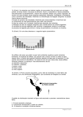 AULA 06
Página 5 de 6
14. (Enem) As serpentes que habitam regiões de seca podem ficar em jejum por um longo
período de tempo devido à escassez de alimento. Assim, a sobrevivência desses predadores
está relacionada ao aproveitamento máximo dos nutrientes obtidos com a presa capturada. De
acordo com essa situação, essas serpentes apresentam alterações morfológicas e fisiológicas,
como o aumento das vilosidades intestinais e a intensificação da irrigação sanguínea na porção
interna dessas estruturas.
A função do aumento das vilosidades intestinais para essas serpentes é maximizar o(a)
a) comprimento do trato gastrointestinal para caber mais alimento.
b) área de contato com o conteúdo intestinal para absorção dos nutrientes.
c) liberação de calor via irrigação sanguínea para controle térmico do sistema digestório.
d) secreção de enzimas digestivas para aumentar a degradação proteica no estômago.
e) processo de digestão para diminuir o tempo de permanência do alimento no intestino.
15. (Enem) Em uma área observa-se o seguinte regime pluviométrico:
Os anfíbios são seres que podem ocupar tanto ambientes aquáticos quanto terrestres.
Entretanto, há espécies de anfíbios que passam todo o tempo na terra ou então na água.
Apesar disso, a maioria das espécies terrestres depende de água para se reproduzir e o faz
quando essa existe em abundância. Os meses do ano em que, nessa área, esses anfíbios
terrestres poderiam se reproduzir mais eficientemente são de
a) setembro a dezembro.
b) novembro a fevereiro.
c) janeiro a abril.
d) março a julho.
e) maio a agosto.
16. (Enem) O Puma concolor (suçuarana, puma, leão da montanha) é o maior felino das
Américas, com uma distribuição biogeográfica que se estende da Patagônia ao Canadá.
O padrão de distribuição mostrado na figura está associado a possíveis características desse
felino:
I - É muito resistente a doenças.
II - É facilmente domesticável e criado em cativeiro.
III - É tolerante a condições climáticas diversas.
 