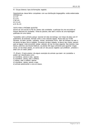 AULA 06
Página 6 de 6
IV - Ocupa diversos tipos de formações vegetais.
Características desse felino compatíveis com sua distribuição biogeográfica estão evidenciadas
APENAS em
a) I e II.
b) I e IV.
c) III e IV.
d) I, II e IV.
e) II, III e IV.
TEXTO PARA A PRÓXIMA QUESTÃO:
Alunos de uma escola no Rio de Janeiro são convidados a participar de uma excursão ao
Parque Nacional de Jurubatiba. Antes do passeio, eles leem o trecho de uma reportagem
publicada em uma revista:
"Jurubatiba será o primeiro parque nacional em área de restinga, num braço de areia com 31
quilômetros de extensão, formado entre o mar e dezoito lagoas. Numa área de 14.000
hectares, ali vivem jacarés, capivaras, lontras, tamanduás-mirins, além de milhares de aves e
de peixes de água doce e salgada. Os peixes de água salgada, na época das cheias, passam
para as lagoas, onde encontram abrigo, voltando ao mar na cheia seguinte. Nos terrenos mais
baixos, próximos aos lençóis freáticos, as plantas têm água suficiente para aguentar longas
secas. Já nas áreas planas, os cactos são um dos poucos vegetais que proliferam, pintando o
areal com um verde pálido."
17. (Enem) O texto anterior cita alguns exemplos de animais que vivem em Jurubatiba e
podem ser classificados como:
a) mamíferos, peixes e aves, apenas.
b) mamíferos, peixes, aves e anfíbios.
c) répteis, aves e anfíbios apenas.
d) mamíferos, répteis, peixes e aves.
e) animais pertencentes a uma só classe.
 