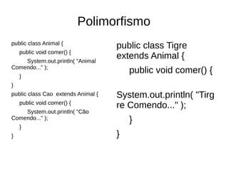 Polimorfismo
public class Animal {
public void comer() {
System.out.println( "Animal
Comendo..." );
}
}
public class Cao extends Animal {
public void comer() {
System.out.println( "Cão
Comendo..." );
}
}
public class Tigre
extends Animal {
public void comer() {
System.out.println( "Tirg
re Comendo..." );
}
}
 