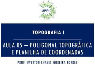 AULA 05 – POLIGONAL TOPOGRÁFICA
E PLANILHA DE COORDENADAS
TOPOGRAFIA I
PROF. EWERTON CHAVES MOREIRA TORRES
 