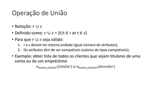 Operação de União
• Notação: 𝑟 ∪ 𝑠
• Definido como: 𝑟 ∪ 𝑠 = {t|t ∈ r or t ∈ s}
• Para que 𝑟 ∪ 𝑠 seja válido:
1. r e s devem ter mesma aridade (igual número de atributos);
2. Os atributos têm de ser compatíveis (valores de tipos compatíveis);
• Exemplo: obter lista de todos os clientes que sejam titulares de uma
conta ou de um empréstimo
𝜎𝑛𝑜𝑚𝑒_𝑐𝑙𝑖𝑒𝑛𝑡𝑒(𝑡𝑖𝑡𝑢𝑙𝑎𝑟) ∪ 𝜎𝑛𝑜𝑚𝑒_𝑐𝑙𝑖𝑒𝑛𝑡𝑒(𝑑𝑒𝑣𝑒𝑑𝑜𝑟)
 