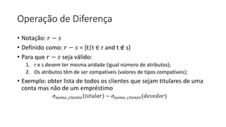 Operação de Diferença
• Notação: 𝑟 − 𝑠
• Definido como: 𝑟 − 𝑠 = {t|t ∈ r and t ∉ s}
• Para que 𝑟 − 𝑠 seja válido:
1. r e s devem ter mesma aridade (igual número de atributos);
2. Os atributos têm de ser compatíveis (valores de tipos compatíveis);
• Exemplo: obter lista de todos os clientes que sejam titulares de uma
conta mas não de um empréstimo
𝜎𝑛𝑜𝑚𝑒_𝑐𝑙𝑖𝑒𝑛𝑡𝑒 𝑡𝑖𝑡𝑢𝑙𝑎𝑟 − 𝜎𝑛𝑜𝑚𝑒_𝑐𝑙𝑖𝑒𝑛𝑡𝑒(𝑑𝑒𝑣𝑒𝑑𝑜𝑟)
 