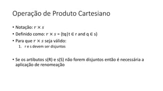 Operação de Produto Cartesiano
• Notação: 𝑟 × 𝑠
• Definido como: 𝑟 × 𝑠 = {tq|t ∈ r and q ∈ s}
• Para que 𝑟 × 𝑠 seja válido:
1. r e s devem ser disjuntos
• Se os artibutos s(R) e s(S) não forem disjuntos então é necessária a
aplicação de renomeação
 