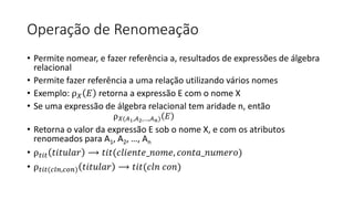 Operação de Renomeação
• Permite nomear, e fazer referência a, resultados de expressões de álgebra
relacional
• Permite fazer referência a uma relação utilizando vários nomes
• Exemplo: ρ𝑋 𝐸 retorna a expressão E com o nome X
• Se uma expressão de álgebra relacional tem aridade n, então
ρ𝑋(𝐴1,𝐴2,…,𝐴𝑛) 𝐸
• Retorna o valor da expressão E sob o nome X, e com os atributos
renomeados para A1, A2, …, An
• ρ𝑡𝑖𝑡 𝑡𝑖𝑡𝑢𝑙𝑎𝑟 ⟶ 𝑡𝑖𝑡(𝑐𝑙𝑖𝑒𝑛𝑡𝑒_𝑛𝑜𝑚𝑒, 𝑐𝑜𝑛𝑡𝑎_𝑛𝑢𝑚𝑒𝑟𝑜)
• ρ𝑡𝑖𝑡(𝑐𝑙𝑛,𝑐𝑜𝑛) 𝑡𝑖𝑡𝑢𝑙𝑎𝑟 ⟶ 𝑡𝑖𝑡(𝑐𝑙𝑛 𝑐𝑜𝑛)
 