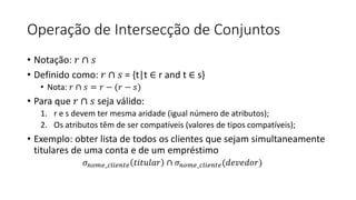 Operação de Intersecção de Conjuntos
• Notação: 𝑟 ∩ 𝑠
• Definido como: 𝑟 ∩ 𝑠 = {t|t ∈ r and t ∈ s}
• Nota: 𝑟 ∩ 𝑠 = 𝑟 − (𝑟 − 𝑠)
• Para que 𝑟 ∩ 𝑠 seja válido:
1. r e s devem ter mesma aridade (igual número de atributos);
2. Os atributos têm de ser compatíveis (valores de tipos compatíveis);
• Exemplo: obter lista de todos os clientes que sejam simultaneamente
titulares de uma conta e de um empréstimo
𝜎𝑛𝑜𝑚𝑒_𝑐𝑙𝑖𝑒𝑛𝑡𝑒 𝑡𝑖𝑡𝑢𝑙𝑎𝑟 ∩ 𝜎𝑛𝑜𝑚𝑒_𝑐𝑙𝑖𝑒𝑛𝑡𝑒(𝑑𝑒𝑣𝑒𝑑𝑜𝑟)
 