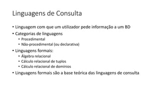 Linguagens de Consulta
• Linguagem com que um utilizador pede informação a um BD
• Categorias de linguagens
• Procedimental
• Não-procedimental (ou declarativa)
• Linguagens formais:
• Álgebra relacional
• Cálculo relacional de tuplos
• Cálculo relacional de domínios
• Linguagens formais são a base teórica das linguagens de consulta
 