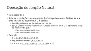 Operação de Junção Natural
• Notação: 𝑟 ⋈ 𝑠
• Sejam r e s relações nos esquemas R e S respetivamente. Então 𝑟 ⋈ 𝑠 é
uma relação no esquema 𝑅 ∪ 𝑆 obtida:
• Considerando cada par de tuplos tr de r e ts de s
• Se tr e ts têm o mesmo valor em cada um dos atributos em 𝑅 ∪ 𝑆, adicionar o tuplo t
ao resultado tal que:
• t tem o mesmo valor que tr em r;
• t tem o mesmo valor que ts em s.
• Exemplo:
• 𝑅 = 𝐴, 𝐵, 𝐶, 𝐷 , 𝑆 = 𝐸, 𝐵, 𝐷
• Esquema resultante = (𝐴, 𝐵, 𝐶, 𝐷, 𝐸)
• 𝑟 ⋈ 𝑠 = 𝜋𝑟.𝐴,𝑟.𝐵,𝑟.𝐶,𝑟.𝐷,𝑠.𝐸(𝜎𝑟.𝐵=𝑠.𝐵∧𝑟.𝐷=𝑠.𝐷(𝑟 × 𝑠))
 