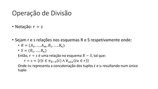 Operação de Divisão
• Notação: 𝑟 ÷ 𝑠
• Sejam r e s relações nos esquemas R e S respetivamente onde:
• 𝑅 = (𝐴1, … , 𝐴𝑚, 𝐵1, … , 𝐵𝑛)
• 𝑆 = (𝐵1, … , 𝐵𝑛)
Então, 𝑟 ÷ 𝑠 é uma relação no esquema 𝑅 − 𝑆, tal que:
𝑟 ÷ 𝑠 = 𝑡 𝑡 ∈ 𝜋𝑅−𝑆 𝑡 ∧ ∀𝑢∈𝑠 𝑡𝑢 ∈ 𝑟
Onde 𝑡𝑢 representa a concatenação dos tuplos 𝑡 e 𝑢 resultando num único
tuplo
 