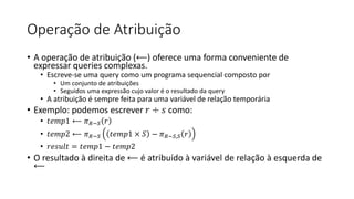Operação de Atribuição
• A operação de atribuição (⟵) oferece uma forma conveniente de
expressar queries complexas.
• Escreve-se uma query como um programa sequencial composto por
• Um conjunto de atribuições
• Seguidos uma expressão cujo valor é o resultado da query
• A atribuição é sempre feita para uma variável de relação temporária
• Exemplo: podemos escrever 𝑟 ÷ 𝑠 como:
• 𝑡𝑒𝑚𝑝1 ⟵ 𝜋𝑅−𝑆 𝑟
• 𝑡𝑒𝑚𝑝2 ⟵ 𝜋𝑅−𝑆 𝑡𝑒𝑚𝑝1 × 𝑆 − 𝜋𝑅−𝑆,𝑆 𝑟
• 𝑟𝑒𝑠𝑢𝑙𝑡 = 𝑡𝑒𝑚𝑝1 − 𝑡𝑒𝑚𝑝2
• O resultado à direita de ⟵ é atribuído à variável de relação à esquerda de
⟵
 