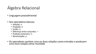 Álgebra Relacional
• Linguagem procedimental
• Seis operadores básicos:
• Seleção: 𝜎
• Projeção: 𝜋
• União: ∪
• Diferença entre conjuntos: −
• Produto cartesiano: ×
• Renomeação: 𝜌
• Os operadores aceitam uma ou duas relações como entradas e produzem
uma nova relação como resultado
 