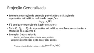 Projeção Generalizada
• Estende a operação de projeção permitindo a utilização de
expressões aritméticas na lista de projeções
𝜋𝐹1,𝐹2,…,𝐹𝑛
𝐸
• 𝐸é qualquer expreção de álgebra relacional
• Cada 𝐹1, 𝐹2, … , 𝐹𝑛são expressões aritméticas envolvendo constantes e
atributos do esquema 𝐸
• Exemplo: Dada a relação
Credito_info(nome_cliente, limite, saldo_credito)
Descubra quanto pode ainda gastar cada pessoa.
𝜋𝑛𝑜𝑚𝑒_𝑐𝑙𝑖𝑒𝑛𝑡𝑒,𝑙𝑖𝑚𝑖𝑡𝑒−𝑠𝑎𝑙𝑑𝑜_𝑐𝑟𝑒𝑑𝑖𝑡𝑜(𝑐𝑟𝑒𝑑𝑖𝑡𝑜_𝑖𝑛𝑓𝑜)
 